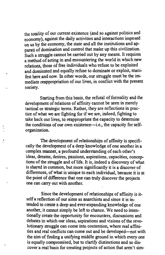 the totality of our current existence (and so against politics and economy), against the daily activities and interactions imposed on us by the economy, the state and all the institutions and ap- parati of domination and control that make up this civilization. Such a struggle cannot be carried out by any means, It requires 2 method of acting in and encountering the world in which new relations, those of free individuals who refuse to be exploited and dominated and equally refuse to dominate or exploit, mani- fest here and now. In other words, our struggle must be the im- mediate reappropriation of our lives, in conflict with the present society.  Starting from this basis, the refusal of formality and the development of relations of affinity cannot be seen in merely tactical or strategic terms. Rather, they are reflections in prac- tice of what we are fighting for if we are, indeed, fighting to take back our lives, to reappropriate the capacity to determine the conditions of our own existence—i.c., the capacity for self- ‘organization.  ‘The development of relationships of affinity is specifi- cally the development of a deep knowledge of one another ina complex manner, a profound understanding of each other’s ideas, dreams, desires, passions, aspirations, capacities, concep- tions of the struggle and of life. It is, indeed a discovery of what i shared in common, but more significantly it is a discover of differences, of what is unique to each individual, because it is at the point of difference that one can truly discover the projects one can carry out with another.  Since the development of relationships of affinity i it- self a reflection of our aims as anarchists and since it is in- tended to create a deep and ever-expanding knowledge of one another, it cannot simply be left to chance. We needto inten- tionally create the opportunity for encounters, discussions and ebates in which our ideas, aspirations and visions of the revo- lutionary struggle can come into contention, where real affini- ties and real conflicts can come out and be developed—not with the aim of finding a unifying middle ground in which every one is equally compromised, but to clarify ditinctions and so dis- cover a real basis for creating projects of action that aren’t sim- 